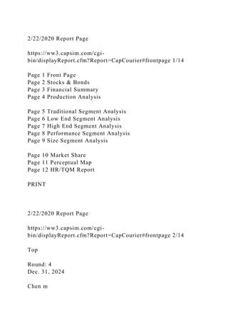 2/22/2020 Report Page
https://ww3.capsim.com/cgi-
bin/displayReport.cfm?Report=CapCourier#frontpage 1/14
Page 1 Front Page
Page 2 Stocks & Bonds
Page 3 Financial Summary
Page 4 Production Analysis
Page 5 Traditional Segment Analysis
Page 6 Low End Segment Analysis
Page 7 High End Segment Analysis
Page 8 Performance Segment Analysis
Page 9 Size Segment Analysis
Page 10 Market Share
Page 11 Perceptual Map
Page 12 HR/TQM Report
PRINT
2/22/2020 Report Page
https://ww3.capsim.com/cgi-
bin/displayReport.cfm?Report=CapCourier#frontpage 2/14
Top
Round: 4
Dec. 31, 2024
Chen m
 