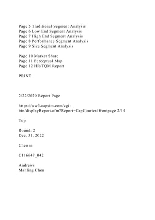 Page 5 Traditional Segment Analysis
Page 6 Low End Segment Analysis
Page 7 High End Segment Analysis
Page 8 Performance Segment Analysis
Page 9 Size Segment Analysis
Page 10 Market Share
Page 11 Perceptual Map
Page 12 HR/TQM Report
PRINT
2/22/2020 Report Page
https://ww3.capsim.com/cgi-
bin/displayReport.cfm?Report=CapCourier#frontpage 2/14
Top
Round: 2
Dec. 31, 2022
Chen m
C116647_042
Andrews
Manling Chen
 
