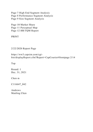 Page 7 High End Segment Analysis
Page 8 Performance Segment Analysis
Page 9 Size Segment Analysis
Page 10 Market Share
Page 11 Perceptual Map
Page 12 HR/TQM Report
PRINT
2/22/2020 Report Page
https://ww3.capsim.com/cgi-
bin/displayReport.cfm?Report=CapCourier#frontpage 2/14
Top
Round: 1
Dec. 31, 2021
Chen m
C116647_042
Andrews
Manling Chen
 