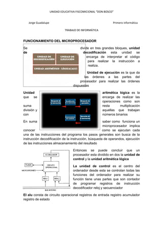 UNIDAD EDUCATIVA FISCOMICIONAL “DON BOSCO”


     Jorge Guadalupe                                            Primero informática

                                TRABAJO DE INFORMÁTICA


FUNCIONAMIENTO DEL MICROPROCESADOR

Se                                         divide en tres grandes bloques, unidad
de                                           decodificación esta unidad se
                                                encarga de interpretar el código
                                                 para realizar la instrucción a
                                                 realiza.

                                                Unidad de ejecución es la que da
                                              las órdenes a las partes del
                                           procesador para realizar las órdenes
                                      dispuestas

Unidad                                                   aritmética lógica es la
que se                                                   encarga de realizar las
                                                         operaciones como son
suma                                                     resta      multiplicación
división y                                               aquellas que trabajan
con                                                      números binarios

En suma                                               saber como funciona un
                                                      microprocesador implica
conocer                                               como se ejecutan cada
una de las instrucciones del programa los pasos generales son busca de la
instrucción decodificación de la instrucción, búsqueda de operandos, ejecución
de las instrucciones almacenamiento del resultado

                                      Entonces se puede concluir que un
                                      procesador esta dividido en dos la unidad de
                                      control y la unidad aritmética lógica

                                      La unidad de control es el centro del
                                      ordenador desde esta se controlan todas las
                                      funciones del ordenador para realizar su
                                      función tiene unas partes que son contador
                                      de programar registros de instrucción
                                      decodificador reloj y secuenciador

El alu consta de circuito operacional registros de entrada registro acumulador
registro de estado
 