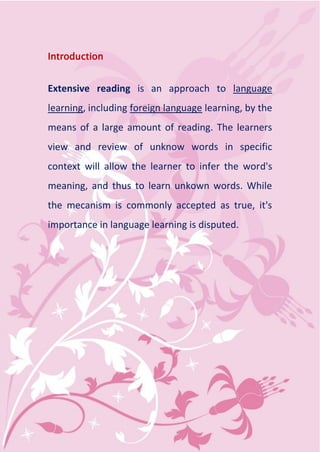 Introduction


Extensive reading is an approach to language
learning, including foreign language learning, by the
means of a large amount of reading. The learners
view and review of unknow words in specific
context will allow the learner to infer the word's
meaning, and thus to learn unkown words. While
the mecanism is commonly accepted as true, it's
importance in language learning is disputed.
 