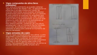  Vigas compuestas de alma llena
(soldadas)
Con este procedimiento se pueden obtener
vigas en forma de doble T, etc., la disposición es
parecida a las ejecutadas por medio de
uniones roblonadas; pues pueden emplearse
platabandas para la formación de sus cabezas.
En este sistema se suprimen los angulares que
empleábamos en el sistema de unión anterior,
para el alma y las platabandas; ya que en este
sistema la unión del alma y la platabanda se
lleva a cabo mediante la soldadura.
Este sistema permite, partiendo de una altura
establecida, y de un momento flector también
conocido, el compensar con platabandas
soldadas al alma para obtener el momento de
inercia necesario.
 Vigas armadas de cajón
Son las vigas compuestas por dos almas, cuatro
angulares y como máximo tres platabandas en
cada uno de los cordones. Se emplean en
cargaderos de gran importancia por adaptarse
muy bien a dar un apoyo adecuado a los
muros. Para pequeñas dimensiones, las almas se
pueden formar con perfiles simples de U
 