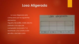 Losa Aligerada
La Losa Aligerada esta
compuesta por los siguientes
elementos:
Vigueta, Bovedilla, Malla electro
soldada y la capa de
compresión (concreto f´c)
resultando una construcción
sencilla y de bajo costo
 