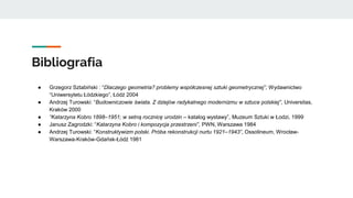 Bibliografia
● Grzegorz Sztabiński : “Dlaczego geometria? problemy współczesnej sztuki geometrycznej”, Wydawnictwo
“Uniwersytetu Łódzkiego”, Łódź 2004
● Andrzej Turowski: “Budowniczowie świata. Z dziejów radykalnego modernizmu w sztuce polskiej”, Universitas,
Kraków 2000
● “Katarzyna Kobro 1898–1951; w setną rocznicę urodzin – katalog wystawy”, Muzeum Sztuki w Łodzi, 1999
● Janusz Zagrodzki: “Katarzyna Kobro i kompozycja przestrzeni”, PWN, Warszawa 1984
● Andrzej Turowski: “Konstruktywizm polski. Próba rekonstrukcji nurtu 1921–1943”, Ossolineum, Wrocław-
Warszawa-Kraków-Gdańsk-Łódź 1981
 