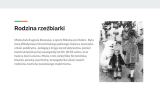 Rodzina rzeźbiarki
Matką była Eugenia Rozanow, a ojcem Mikołaj von Kobro. Była
żoną Władysława Strzemińskiego polskiego malarza, teoretyka
sztuki, publicysta, pedagog z kręgu konstruktywizmu, pionier
konstruktywistycznej awangardy lat 20 i 30 XX wieku oraz
twórca teorii unizmu. Miała z nim córkę Nike Strzemińską
lekarkę, pisarkę, psychiatrę, propagatorka sztuki swoich
rodziców, twórców światowego modernizmu,
 