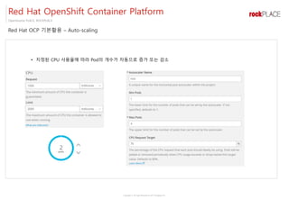 Copyright ⓒ All right Reserved by 2017 Rockplace Inc.
OpenSource PLACE, ROCKPLACE
Red Hat OCP 기본활용 – Auto-scaling
Red Hat OpenShift Container Platform
• 지정된 CPU 사용율에 따라 Pod의 개수가 자동으로 증가 또는 감소
 