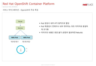 Copyright ⓒ All right Reserved by 2017 Rockplace Inc.
OpenSource PLACE, ROCKPLACE
서비스 마이그레이션 - Openshift의 주요 특징
Red Hat OpenShift Container Platform
Route
Service
WAS Pod WAS Pod
10.10.10.1 10.10.10.2
▪ Pod 생성시 내부 IP가 동적으로 할당
▪ Pod 재생성시 컨테이너 내부 데이터는 최초 이미지와 동일하
게 초기화
▪ 이미지의 내용은 변경 불가 (변경이 필요하면 Rebuild)
 