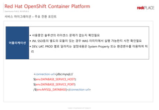 Copyright ⓒ All right Reserved by 2017 Rockplace Inc.
OpenSource PLACE, ROCKPLACE
서비스 마이그레이션 – 주요 전환 포인트
Red Hat OpenShift Container Platform
어플리케이션
▪ 사용중인 솔루션의 라이센스 문제가 없는지 확인필요
▪ JNI, SSO등의 별도의 모듈이 있는 경우 WAS 이미지에서 실행 가능한지 사전 확인필요
▪ DEV, UAT, PROD 별로 달라지는 설정내용은 System Property 또는 환경변수를 이용하여 처
리
<connection-url>jdbc:mysql://
${env.DATABASE_SERVICE_HOST}:
${env.DATABASE_SERVICE_PORT}
/${env.MYSQL_DATABASE}</connection-url>
 