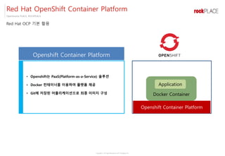 Copyright ⓒ All right Reserved by 2017 Rockplace Inc.
OpenSource PLACE, ROCKPLACE
Red Hat OpenShift Container Platform
Red Hat OCP 기본 활용
• Openshift는 PaaS(Platform-as-a-Service) 솔루션
• Docker 컨테이너를 이용하여 플랫폼 제공
• Git에 저장된 어플리케이션으로 최종 이미지 구성 Docker Container
Application
Openshift Container Platform
Openshift Container Platform
 