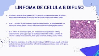 LINFOMA DE CELULA B DIFUSO
● El linfoma B difuso de células grandes (LBDCG) es uno de los tiposmas frecuentes de linfoma y
supone aproximadamenteel 30% de los casos de linfoma no-Hodgkin en nuestro medio.
● El LBDCG se llama así porque tienen su origen en células de línea B, las células tumorales son
linfocitosde tamaño grande, y tiene un patrón difuso de invasión de los ganglios linfáticos.
● Es un linfoma de crecimiento rápido, con una tasa elevada de proliferación celular y
comportamiento agresivo, por lo que las localizacionestumorales tienden a aumentar de
volumen a lo largo de días o semanas, hasta que el pacientelo percibe y acude al médico.
● Si el paciente se abandona sin solicitar atención médica, el LBDCG tiene una acusada tendencia a
producir síntomas, diseminarse o afectar la función de los órganos en los que crece, con lo que su
pronóstico se ensombrece.
 