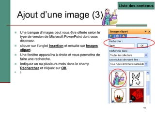10
Ajout d’une image (3)
 Une banque d’images peut vous être offerte selon le
type de version de Microsoft PowerPoint dont vous
disposez.
 cliquer sur l’onglet Insertion et ensuite sur Images
clipart.
 Une fenêtre apparaîtra à droite et vous permettra de
faire une recherche.
 Indiquez un ou plusieurs mots dans le champ
Rechercher et cliquez sur OK.
 ).
Liste des contenus
 