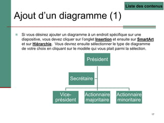 17
Ajout d’un diagramme (1)
 Si vous désirez ajouter un diagramme à un endroit spécifique sur une
diapositive, vous devez cliquer sur l’onglet Insertion et ensuite sur SmartArt
et sur Hiérarchie. Vous devrez ensuite sélectionner le type de diagramme
de votre choix en cliquant sur le modèle qui vous plait parmi la sélection.
Liste des contenus
Président
Vice-
président
Actionnaire
majoritaire
Actionnaire
minoritaire
Secrétaire
 