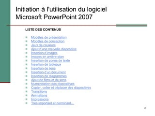 2
Initiation à l'utilisation du logiciel
Microsoft PowerPoint 2007
LISTE DES CONTENUS
 Modèles de présentation
 Modèles de conception
 Jeux de couleurs
 Ajout d’une nouvelle diapositive
 Insertion d’images
 Images en arrière-plan
 Insertion de zones de texte
 Insertion de tableaux
 Insertion de liens
 Insertion d’un document
 Insertion de diagrammes
 Ajout de films et de sons
 Numérotation des diapositives
 Copier, coller et déplacer des diapositives
 Transitions
 Animations
 Impressions
 Très important en terminant…
 