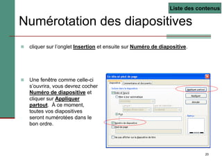 20
Numérotation des diapositives
 cliquer sur l’onglet Insertion et ensuite sur Numéro de diapositive.
 Une fenêtre comme celle-ci
s’ouvrira, vous devrez cocher
Numéro de diapositive et
cliquer sur Appliquer
partout. À ce moment,
toutes vos diapositives
seront numérotées dans le
bon ordre.
Liste des contenus
 