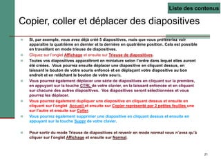 21
Copier, coller et déplacer des diapositives
 Si, par exemple, vous avez déjà créé 5 diapositives, mais que vous préfèreriez voir
apparaître la quatrième en dernier et la dernière en quatrième position. Cela est possible
en travaillant en mode trieuse de diapositives.
 Cliquez sur l’onglet Affichage et ensuite sur Trieuse de diapositives.
 Toutes vos diapositives apparaîtront en miniature selon l’ordre dans lequel elles auront
été créées. Vous pourrez ensuite déplacer une diapositive en cliquant dessus, en
laissant le bouton de votre souris enfoncé et en déplaçant votre diapositive au bon
endroit et en relâchant le bouton de votre souris.
 Vous pourrez également déplacer une série de diapositives en cliquant sur la première,
en appuyant sur la touche CTRL de votre clavier, en la laissant enfoncée et en cliquant
sur chacune des autres diapositives. Vos diapositives seront sélectionnées et vous
pourrez les déplacer.
 Vous pourrez également dupliquer une diapositive en cliquant dessus et ensuite en
cliquant sur l’onglet Accueil et ensuite sur Copier représenté par 2 petites feuilles une
sur l’autre et ensuite sur Coller.
 Vous pourrez également supprimer une diapositive en cliquant dessus et ensuite en
appuyant sur la touche Suppr de votre clavier.
 Pour sortir du mode Trieuse de diapositives et revenir en mode normal vous n’avez qu’à
cliquer sur l’onglet Affichage et ensuite sur Normal.
Liste des contenus
 