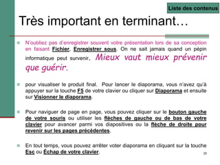 25
Très important en terminant…
 N’oubliez pas d’enregistrer souvent votre présentation lors de sa conception
en faisant Fichier, Enregistrer sous. On ne sait jamais quand un pépin
informatique peut survenir. Mieux vaut mieux prévenir
que guérir.
 pour visualiser le produit final. Pour lancer le diaporama, vous n’avez qu’à
appuyer sur la touche F5 de votre clavier ou cliquer sur Diaporama et ensuite
sur Visionner le diaporama.
 Pour naviguer de page en page, vous pouvez cliquer sur le bouton gauche
de votre souris ou utiliser les flèches de gauche ou de bas de votre
clavier pour avancer parmi vos diapositives ou la flèche de droite pour
revenir sur les pages précédentes.
 En tout temps, vous pouvez arrêter voter diaporama en cliquant sur la touche
Esc ou Échap de votre clavier.
Liste des contenus
 
