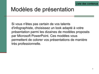 3
Si vous n'êtes pas certain de vos talents
d'infographiste, choisissez un look adapté à votre
présentation parmi les dizaines de modèles proposés
par Microsoft PowerPoint. Ces modèles vous
permettent de colorer vos présentations de manière
très professionnelle.
Modèles de présentation
Liste des contenus
 