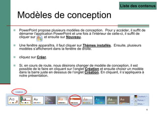 4
 PowerPoint propose plusieurs modèles de conception. Pour y accéder, il suffit de
démarrer l'application PowerPoint et une fois à l'intérieur de celle-ci, il suffit de
cliquer sur et ensuite sur Nouveau.
 Une fenêtre apparaîtra, il faut cliquer sur Thèmes installés. Ensuite, plusieurs
modèles s’afficheront dans la fenêtre de droite.
 cliquez sur Créer.
 Si, en cours de route, nous désirons changer de modèle de conception, il est
possible de le faire en cliquant sur l’onglet Création et ensuite choisir un modèle
dans la barre juste en dessous de l’onglet Création. En cliquant, il s’appliquera à
notre présentation.
Modèles de conception
Liste des contenus
 