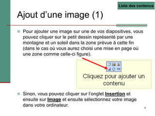 8
Ajout d’une image (1)
 Pour ajouter une image sur une de vos diapositives, vous
pouvez cliquer sur le petit dessin représenté par une
montagne et un soleil dans la zone prévue à cette fin
(dans le cas où vous aurez choisi une mise en page où
une zone comme celle-ci figure).
 Sinon, vous pouvez cliquer sur l’onglet Insertion et
ensuite sur Image et ensuite sélectionnez votre image
dans votre ordinateur.
Liste des contenus
 