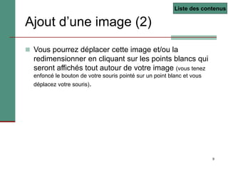9
Ajout d’une image (2)
 Vous pourrez déplacer cette image et/ou la
redimensionner en cliquant sur les points blancs qui
seront affichés tout autour de votre image (vous tenez
enfoncé le bouton de votre souris pointé sur un point blanc et vous
déplacez votre souris).
Liste des contenus
 