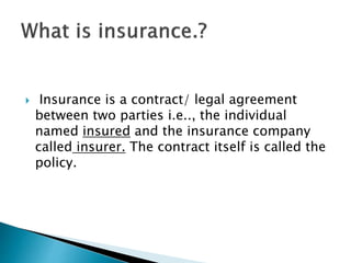  Insurance is a contract/ legal agreement
between two parties i.e.., the individual
named insured and the insurance company
called insurer. The contract itself is called the
policy.
 