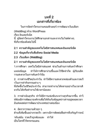 บทที่ 2เอกสารที่เกี่ยวข้อง<br />         ในการจัดทำโครงงานคอมพิวเตอร์ การพัฒนาเว็บบล็อก (WebBlog) ด้วย WordPressเรื่อง อินเตอร์เน็ต นี้  ผู้จัดทำโครงงานได้ศึกษาเอกสารและจากเว็บไซต์ต่างๆ ที่เกี่ยวข้องดังต่อไปนี้<br />2.1  ความสำคัญของเทคโนโลยีสารสนเทศและอินเทอร์เน็ต2.2  ข้อมูลเกี่ยวกับสื่อสังคม Social Media2.3  เว็บบล็อก (WebBlog)   <br />2.1  ความสำคัญของเทคโนโลยีสารสนเทศและอินเทอร์เน็ต1.การศึกษา  เทคโนโลยีสารสนเทศ  ช่วยในด้านการค้นคว้าศึกษาแหล่งข้อมูล      ทำให้การศึกษาง่ายขึ้นและไร้ขีดจำกัด   ผู้เรียนมีความสะดวกในการค้นคว้าวิจัย<br />2.  การดำรงชีวิตประจำวัน  ทำให้มีความสะดวกคล่องตัวและรวดเร็วในการทำกิจกรรมต่าง ๆ ที่เกิดขึ้นในชีวิตประจำวัน  สามารถทำงานได้หลายอย่างในเวลาเดียวกันได้หรือทำงานใช้เวลาน้อยลง<br />3.  การดำเนินธุรกิจ  ทำให้มีการแข่งขันระหว่างธุรกิจมากขึ้น  ทำให้ต้องมีการพัฒนาองค์กรเพื่อให้ทันกับข้อมูลข่าวสารอยู่ตลอดเวลาอันส่งผลต่อการพัฒนาประเทศอย่างต่อเนื่อง<br />4.  อัตราการขยายตัวทุก ๆ ด้านที่เพิ่มขึ้นอย่างรวดเร็ว  เพราะมีการติดต่อสื่อสารที่เจริญก้าวหน้าทันสมัย  รวดเร็วถูกต้องและ    ทำให้เป็นโลกที่ไร้พรหรมแดน<br />5.  ระบบการทำงานมีคอมพิวเตอร์มาใช้ซื่อสามารถทำงานได้มากขึ้น   งานบางอย่างมนุษย์ทำไม่ได  ้ก็ใช้คอมพิวเตอร์ช่วยทำงานแทนซึ่งได้ผลถูกต้องรวดเร็ว<br />ขอบคุณ : http://a.1asphost.com/chalin623/drinking48/information1/techno1_1.htm<br />2.2  ข้อมูลเกี่ยวกับสื่อสังคม Social Media       2.2.1  ความหมายของ Social Media<br />คำว่า “Social” หมายถึง สังคม ซึ่งในที่นี้จะหมายถึงสังคมออนไลน์ ซึ่งมีขนาดใหม่มากในปัจจุบันคำว่า “Media” หมายถึง สื่อ ซึ่งก็คือ เนื้อหา เรื่องราว บทความ วีดีโอ เพลง รูปภาพ เป็นต้น<br />ดังนั้นคำว่า Social Media จึงหมายถึง สื่อสังคมออนไลน์ที่มีการตอบสนองทางสังคมได้หลายทิศทาง โดยผ่านเครือข่ายอินเตอร์เน็ต พูดง่ายๆ ก็คือเว็บไซต์ที่บุคคลบนโลกนี้สามารถมีปฏิสัมพันธ์โต้ตอบกันได้นั่นเอง พื้นฐานการเกิด Social Media ก็มาจากความต้องการของมนุษย์หรือคนเราที่ต้องการติดต่อสื่อสารหรือมีปฏิสัมพันธ์กัน จากเดิมเรามีเว็บในยุค 1.0 ซึ่งก็คือเว็บที่แสดงเนื้อหาอย่างเดียว บุคคลแต่ละคนไม่สามารถติดต่อหรือโต้ตอบกันได้ แต่เมื่อเทคโนโลยีเว็บพัฒนาเข้าสู่ยุค 2.0 ก็มีการพัฒนาเว็บไซต์ที่เรียกว่า web application ซึ่งก็คือเว็บไซต์มีแอพลิเคชันหรือโปรแกรมต่างๆ ที่มีการโต้ตอบกับผู้ใช้งานมากขึ้น ผู้ใช้งานแต่ละคนสามารถโต้ตอบกันได้ผ่านหน้าเว็บ<br />ขอบคุณ : http://krunum.wordpress.com/2010/06/02/social-network/      2.2.2  ประวัติความเป็นมาและพัฒนาการของ Social Media<br />มีเดีย (“Media”) หมายถึงสื่อหรือเครื่องมือที่ใช้เพื่อการสื่อสาร  โซเชียล (“Social”) หมายถึงสังคม  ในบริบทของโซเชียลมีเดีย โซเชียลหมายถึงการแบ่งปันใน สังคม ซึ่งอาจจะเป็นการแบ่งปันเนื้อหา (ไฟล์, รสนิยมม ควม เห็น…) หรือปฏิสัมพันธ์ในสังคม (การรวมกับเป็น กลุ่ม…) โซเชียลมีเดียในที่นี้หมายถึงสื่ออิเล็กทรอนิกส์ที่ทาให้ผู้ใช้แสดง ความเป็นตัวตนของตนเองเพื่อที่จะมีปฏิสัมพันธ์กับหรือแบ่งปัน ข้อมูลกับบุคคลอื่น<br />โซเชียลมีเดียส่วนใหญ่จะเป็นเว็บแอปพลิเคชัน 2.0 ซึ่งจะมีการ ปฏิสัมพันธ์ระหว่างผู้ให้และผู้รับข้อมูล<br />§ ทีวีและหนังสือพิมพ์ที่เป็นกระดาษเป็นสื่อ แต่เป็นสื่อของการสื่อสาร ทางเดียว ผู้รับข้อมูลไม่สามารถตอบกลับผู้ให้ข้อมูลทันทีทันใดได้<br />§ แต่โซเชียลมีเดียจะเป็นสื่อที่มีการสื่อสาร 2 ทาง กล่าวคือผู้รับ ข้อมูลสามารถแสดงความคิดเห็นหรือตอบผู้ให้     ข้อมูลได้<br />§ การให้ข้อคิดเห็นในบันทึกในบล็อกหรือในวิดีโอ<br />§ การพูดคุยผ่านโปรแกรมสนทนาออนไลน์หรือเว็บบอร์ด<br />§ การให้ข้อคิดเห็นและบันทึกว่าชอบสไลด์<br />เครื่องมือและการบริการที่เป็นโซเชียลมีเดีย<br />§ ตีพิมพ์: บล็อก, วิกิพีเดีย, เว็บรวมที่ให้ทุกคนโพสต์ข่าว<br />§ แบ่งปัน: วิดีโอ, รูปภาพ, ดนตรี, ลิงก์<br />§ การอภิปราย: การเสวนา, โปรแกรมสนทนาออนไลน์<br />§ เครือข่ายสังคม: เครือข่ายสังคมโดยทั่วไปและเครือข่าย สังคมเฉพาะด้าน<br />§ การตีพิมพ์แบบไมโคร: ไมโครบล็อก<br />§ เครื่องมือที่รวมข้อมูลจากหลายแหล่งโซเชียลมีเดียเข้า 6 ด้วยกัน (Social aggregation tools)<br />ขอขคุณ : http://www.slideshare.net/krunapon/social-media-5661152?from=ss_embed<br />          2.2.3 ประเภทเว็บไซต์ที่ให้บริการ  Social Media(1) Blog – ซึ่งเป็นการลดรูปจากคำว่า Weblog ซึ่งถือเป็นระบบจัดการเนื้อหา (Content Management System: CMS) รูปแบบหนึ่ง ซึ่งทำให้ผู้ใช้สามารถเขียนบทความเรียกว่า Post และทำการเผยแพร่ได้โดยง่าย ไม่ยุ่งยากในการที่จะต้องมานั่งเรียนรู้ถึงภาษา HTML หรือโปรแกรมทำ web site ทั้งนี้การเรียงของเนื้อหาจะเรียงจากเนื้อหาที่มาใหม่สุดก่อน จากนั้นก็ลดหลั่นลงไปตามลำดับของเวลา (Chronological Order) การเกิดของ Blog เปิดโอกาสให้ใครๆที่มีความสามารถในด้านต่างๆ สามารถเผยแพร่ความรู้ดังกล่าวด้วยการเขียนได้อย่างเสรี ไม่มีขีดจำกัดเรื่องเทคนิคอย่างในอดีตอีกต่อไป ทำให้เกิด Blog ขึ้นมาจำนวนมากมาย และเพิ่มเนื้อหาให้กับโลกออนไลน์ได้เป็นจำนวนมหาศาลอย่างที่ไม่     เคยมีมาก่อน นอกจากนี้เครื่องมือที่สำคัญที่ทำให้เกิดลักษณะของ Social คือการเปิดให้เพื่อนๆเข้ามาแสดงความเห็นได้นั่นเอง<br />ในแง่ของการตลาด Blog อาจจะถูกนำมาใช้ได้ใน 2 รูปแบบ คือ การที่บริษัทจัดทำ Blog (Corporate Blog) ขึ้นมาเพื่อพูดจากับบรรดาลูกค้า และ Blog ที่เขียนจาก Blogger อิสระ ที่มีความสามารถเขียนเรื่องที่ตนถนัดและมีผู้ติดตามจำนวนมาก จนกลายเป็น Marketing Influencer<br />(2) Twitter และ Microblog อื่นๆ – เป็นรูปแบบหนึ่งของ Blog ที่จำกัดขนาดของการ Post แต่ละครั้งไว้ที่ 140 ตัวอักษร โดยแรกเริ่มเดิมที ผู้ออกแบบ Twitter ต้องการให้ผู้ใช้เขียนเรื่องราวว่าคุณกำลังทำอะไรอยู่ในขณะนี้ (What are you doing?) แต่กิจการต่างๆกลับนำ Twitter ไปใช้ในทางธุรกิจ ไม่ว่าจะเป็นการสร้างการบอกต่อ เพิ่มยอดขาย สร้าง Brand  หรือเป็นเครื่องมือสำหรับการบริหารความสัมพันธ์ลูกค้า (CRM) ทั้งนี้เรายังสามารถใช้เป็นเครื่องมือในการประชาสัมพันธ์บทความใหม่ๆบน Blog ของเราได้ด้วย Twitter นั้นเป็นนิยมขึ้นมากอย่างรวดเร็ว จนทำให้เว็บไซต์ประเภท Social Network ต่างๆ เพิ่ม Feature ที่ให้ผู้ใช้สามารถบอกได้ว่าตอนนี้กำลังทำอะไรกันอยู่ นั้นก็คือการนำ Microblog เข้าไปเป็นส่วนหนึ่งด้วยนั้นเอง<br />(3) Social Networking – จากชื่อก็สามารถแปลความหมายได้ว่าเป็นเครือข่ายที่เชื่อมโยงเรากับเพื่อนๆจนกลายเป็นสังคม ทั้งนี้ผู้ใช้จะเริ่มต้นสร้างตัวตนของตนเองขึ้นในส่วนของ Profile ซึ่งประกกอบด้วยข้อมูลส่วนตัว (Info) รูป (Photo) การจดบันทึก (Note) หรือการใส่วิดีโอ (Video) และอื่นๆ นอกจากนี้ Social Networking ยังมีเครื่องมือสำคัญในการสร้างจำนวนเพื่อนให้มากขึ้น คือ ในส่วนของ Invite Friend และ Find Friend รวมถึงการสร้างเพื่อนจากเพื่อนของเพื่อนอีกด้วย<br />นักการตลาดนำ Social Networking มาใช้ในการมีปฏิสัมพันธ์กับลูกค้า อาจจะอยู่ในรูปของการสร้าง Brand ผ่านเกมส์หรือ Application ต่างๆ หรืออาจใช้เป็นเครื่องมือของ CRM ผ่านทาง Pages และนอกจากนี้ตัวลูกค้าเอง หากชื่นชอบในสินค้าหรือบริการ ก็สามารถร่วมกลุ่มกันจัดตั้ง Group ขึ้นมาได้<br />เว็บไซต์ที่มีลักษณะของ Social Networking มีมากมาย แต่อาจจะแบ่งได้เป็น 2 ประเภท คือ ประเภทแรกจะสนใจในการสร้างเครือข่ายระหว่างเพื่อนๆหรือครอบครัว เช่น Facebook, Hi5 หรือ Myspace และอีกประเภท คือสนใจในการสร้างเครือข่ายในเชิงธุรกิจ ที่เปิดให้ใส่ Resume และข้อมูลเชิงอาชีพต่างๆ เช่น Linkedin หรือ Plaxo เป็นต้น<br />(4) Media Sharing – เป็นเว็บไซต์ที่เปิดโอกาสให้เราสามารถ upload รูปหรือวิดีโอเพื่อแบ่งปันให้กับครอบครัว เพื่อนๆ หรือแม้กระทั่งเพื่อเผยแพร่ต่อสาธารณชน นักการตลาด ณ ปัจจุบันไม่จำเป็นจะต้องทุ่มทุนในการสร้างหนังโฆษณาที่มีต้นทุนสูง เราอาจจะใช้กล้องดิจิตอลราคาถูกๆ ถ่ายทอดความคิดเป็นรูปแบบวิดีโอ จากนั้นนำขึ้นไปสู่เว็บไซต์ Media Sharing อย่าง Youtube หากความคิดของเราเป็นที่ชื่นชอบ ก็ทำให้เกิดการบอกต่ออย่างแพร่หลาย หรือกรณีหากกิจการคุณขายสินค้าที่เน้นดีไซน์ที่สวยงาม ก็อาจจะถ่ายรูปแล้วนำขึ้นไปสู่เว็บไซต์อย่าง Flickr เพื่อให้ลูกค้าได้ชม หรืออาจจะใช้เป็นเครื่องมือในการนำชมโรงงาน หรือบรรยากาศในการทำงานของกิจการ เป็นต้น หรืออย่างกรณีของ Multiply ที่คนไทยนิยมนำรูปภาพที่ตนเองถ่ายมาแสดงฝีมือ เหมือนเป็นแกลลอรีส่วนตัว ทำให้ผู้ว่าจ้างได้เห็นฝีมือก่อนที่จะทำการจ้าง<br />(5) Social News and Bookmarking – เป็นเว็บไซต์ที่เชื่อมโยงไปยังบทความหรือเนื้อหาใดในอินเทอร์เน็ต โดยผู้ใช้เป็นผู้ส่งและเปิดโอกาสให้คะแนนและทำการโหวตได้ เป็นเสมือนมหาชนช่วยกลั่นกรองว่าบทความหรือเนื้อหาใดนั้นเป็นที่น่าสนใจที่สุด ในส่วนของ Social Bookmarking นั้น เป็นการที่เปิดโอกาสให้คุณสามารถทำการ Bookmark เนื้อหาหรือเว็บไซต์ที่ชื่นชอบ โดยไม่ขึ้นอยู่กับคอมพิวเตอร์เครื่องใดเครื่องหนึ่ง แต่สามารถทำผ่านออนไลน์ และเนื้อหาในส่วนที่เราทำ Bookmark ไว้นี้ สามารถที่จะแบ่งปันให้คนอื่นๆได้ด้วย นักการตลาดจะใช้เป็นเครื่องมือในการบอกต่อและสร้างจำนวนคนเข้ามายังที่เว็บไซต์หรือ Campaign การตลาดที่ต้องการ<br />(6) Online Forums – ถือเป็นรูปแบบของ Social Media ที่เก่าแก่ที่สุด เป็นเสมือนสถานที่ที่ให้ผู้คนเข้ามาพูดคุยในหัวข้อที่พวกเขาสนใจ ซึ่งอาจจะเป็นเรื่อง เพลง หนัง การเมือง กีฬา สุขภาพ หนังสือ การลงทุน และอื่นๆอีกมากมาย ได้ทำการแลกเปลี่ยนความคิดเห็น แสดงข้อมูลข่าวสาร ตลอดจนถึงการแนะนำสินค้าหรือบริการต่างๆ นักการตลาดควนสนใจเนื้อหาที่พูดคุยใน Forums เหล่านี้ เพราะบางครั้งอาจจะเป็นคำวิจารณ์เกี่ยวกับตัวสินค้าและบริการของเรา ซึ่งเราเองสามารถเข้าไปทำความเข้าใจ แก้ไขปัญหา ตลอดจนถึงใช้สร้างความสัมพันธ์ที่ดีกับลูกค้า  เว็บไซต์ประเภท Forums อาจจะเป็นเว็บไซต์ที่เปิดให้แลกเปลี่ยนความคิดเห็นกันโดยเฉพาะ หรืออาจจะเป็นส่วนหนึ่งในเว็บไซต์เนื้อหาต่างๆ<br />ตัวอย่างรายชื่อเว็บไซต์ที่เป็น Social Media<br />D-Looks เว็บไซต์ Social Network แนวๆ hi5 แต่มีสโลแกนว่า เว็บไซต์ดูดี สำหรับคนดี ๆ<br />BangkokSpace เป็น Social Network สำหรับคนชอบเที่ยวกลางคืน<br />Blogging<br />exteen เว็บผู้ให้บริการ blog อันดับหนึ่งของไทย สูสีเบียดกับ bloggang อยู่ตลอด แต่หลัง ๆ ดูเหมือนยอดสมาชิกจะแซงแล้ว ตัวระบบ exteen เองพัฒนาได้ดี<br />BlogGang ผู้ให้บริการพื้นที่ blog ในเครือ pantip.com ซึ่งสมาชิกส่วนใหญ่ จะเป็นแฟนคลับ หรือขาประจำของ pantip.com อยู่แล้ว<br />Micro Blogging<br />NokNok เว็บแบบเดียวกับ twitter แต่พัฒนาโดยคนไทย (ในเครือ sanook.com เช่นกัน) แต่ดูมีแนวโน้มการพัฒนาที่ดี ไม่ว่าจะเป็นการเชื่อมให้อัพเดทกับ twitter ได้ หรือการอัพเดท noknok ผ่านมือถือเป็นต้น<br />Social Bookmarking<br />Zickr เว็บ social bookmark อันดับหนึ่งของไทย คนใช้กันเพียบ เป็นที่รวมข้อมูลบทความทันสมัย ที่มีคนมาช่วยกันใส่เรื่องใหม่ ทุกวัน<br />Duocore เว็บที่รายงานข่าวเกี่ยวกับวงการไอทีไทย ในรูปแบบวีดีโอ โดยใช้ระบบ Social Bookmark มาให้ผู้ชม ช่วยกันส่งเรื่องราวไอทีที่น่าสนใจเข้ามา ในแต่ละสัปดาห์จะมีการเลือกเรื่องราวที่น่าสนใจ ไปทำรายการเป็นรูปแบบวีดีโอ<br />Siam Collective เว็บ Social Bookmark อีกแห่งหนึ่งของไทย<br />iam in Thai Social Bookmark ของไทยที่เก็บรวบรวมงานอีเว้นต์ และเทศกาลสำคัญ<br />Techkr เว็บ Social Bookmark ที่เก็บแต่เรื่องราวเทคโนโลยี<br />ขอบคุณ : http://whitemkt.com/2011<br />http://www.doctorpisek.com/pisek/?p=718<br />2.3 เว็บบล็อก (WedBlog)<br />       2.3.1 ความหมายของเว็บบล็อก (WebBlog)บล็อก (อังกฤษ: blog) เป็นคำรวมมาจากคำว่า เว็บล็อก (อังกฤษ: weblog) เป็นรูปแบบเว็บไซต์ประเภทหนึ่ง ซึ่งถูกเขียนขึ้นในลำดับที่เรียงตามเวลาในการเขียน ซึ่งจะแสดงข้อมูลที่เขียนล่าสุดไว้แรกสุด บล็อกโดยปกติจะประกอบด้วย ข้อความ ภาพ ลิงก์ ซึ่งบางครั้งจะรวมสื่อต่างๆ ไม่ว่า เพลง หรือวิดีโอในหลายรูปแบบได้ จุดที่แตกต่างของบล็อกกับเว็บไซต์โดยปกติคือ บล็อกจะเปิดให้ผู้เข้ามาอ่านข้อมูล สามารถแสดงความคิดเห็นต่อท้ายข้อความที่เจ้าของบล็อกเป็นคนเขียน ซึ่งทำให้ผู้เขียนสามารถได้ผลตอบกลับโดยทันที คำว่า “บล็อก” ยังใช้เป็นคำกริยาได้ซึ่งหมายถึง การเขียนบล็อก และนอกจากนี้ผู้ที่เขียนบล็อกเป็นอาชีพก็จะถูกเรียกว่า “บล็อกเกอร์”<br />บล็อกเป็นเว็บไซต์ที่มีเนื้อหาหลากหลายขึ้นอยู่กับเจ้าของบล็อก โดยสามารถใช้เป็นเครื่องมือสื่อสาร การประกาศข่าวสาร การแสดงความคิดเห็น การเผยแพร่ผลงาน ในหลายด้านไม่ว่า อาหาร การเมือง เทคโนโลยี หรือข่าวปัจจุบัน นอกจากนี้บล็อกที่ถูกเขียนเฉพาะเรื่องส่วนตัวหรือจะเรียกว่าไดอารีออนไลน์ ซึ่งไดอารีออนไลน์นี่เองเป็นจุดเริ่มต้นของการใช้บล็อกในปัจจุบัน นอกจากนี้ตามบริษัทเอกชนหลายแห่งได้มีการจัดทำบล็อกของทางบริษัทขึ้น เพื่อเสนอแนวความเห็นใหม่ใหักับลูกค้า โดยมีการเขียนบล็อกออกมาในลักษณะเดียวกับข่าวสั้น และได้รับการตอบรับจากทางลูกค้าที่แสดงความเห็นตอบกลับเข้าไป เพื่อ<br />ขอบคุณ : http://th.wikipedia.org/wiki<br />2.3.2 ประเภทของเว็บบล็อก<br />1. แบ่งตามลักษณะของมีเดียที่มีในบล็อกได้แก่<br />1.1. Linklog บล็อกแบบนี้น่าจะเป็นบล็อกรุ่นแรก ๆ เป็นบล็อกที่รวมลิ๊งก์ที่เจ้าของบล็อกสนใจเอาไว้ ถ้าคณยังจำผู้ให้กำเนิดคำว่า “บล็อก” ที่ชื่อ จอห์น บาจเจอร์ได้ นั่นแหล่ะครับ robotwisdom.com ของเขาคือตัวอย่างของ linklog นั่นเอง แม้ว่าจะบล็อกแบบนี้จะเป็นการรวมลิ๊งก์เท่านั้น แต่ก็ไม่เรียงเหมือนว็บไดเร็กทอรี่ เพราะเจ้าของบล็อกจะโพสต์ลิ๊งก์ของเขา 1 – 2 ลิ๊งก์ต่อโพสต์เท่านั้นครับ ใครที่อยากมีบล็อกเป็นของตนเองแต่ยังนึกไม่ออกว่าจะทำบล็อกแบบไหน linklog น่าจะเป็นการเริ่มต้นการทำบล็อกได้เป็นอย่างดี<br />1.2 Photoblog ชื่อก็บอกอยู่แล้วครับว่า Photo บล็อกประเภทนี้เน้นในโพสต์ภาพถ่ายที่เจ้าของบล็อกอยากนำเสนอ และมักจะไม่เน้นที่จะเขียนข้อความมากนัก บางบล็อกเรียกได้ว่าภาพโดยเจ้าของบล็อกล้วน ๆ เลยครับ<br />1.3. Vlog ย่อมาจาก Videoblog เป็นบล็อกที่รวมวิดีโอคลิปไว้ในบล็อก Vlog เป็นบล็อกที่เรียกได้ว่าเป็นบล็อกที่นิยมทำกันมากในอนาคต เพราะการเจริญเติบโตของไฮสปีด อินเตอร์เน็ต หรือ อินเตอร์เน็ตบอร์ดแบนด์ ที่ทำให้การถ่ายทอดเสียง ภาพเคลื่อนไหว movie […]2. แบ่งตามประเภทเนื้อหา ได้แก่<br />2.1 บล็อกส่วนตัว(Personal Blog) นำแสนอความคิดเห็น กิจวัตรประจำวันของเจ้าของบล็อกเป็นหลัก<br />2.2 บล็อกข่าว(News Blog) บล็อกที่นำเสนอข่าวเป็นหลัก<br />2.3 บล็อกกลุ่ม(Collaborative Blog) เป็นบล็อกที่เขียนกันเป็นกลุ่ม เช่น blognone.com<br />2.4 บล็อกการเมือง(Politic Blog) ว่าด้วยเรื่องการเมืองล้วน ๆ<br />2.5 บล็อกเพื่อสิ่งแวดล้อม(Environment Blog) พูดถึงเรื่องราวของธรรมชาติและการรักษาสิ่งแวดล้อม<br />2.6 มีเดียบล็อก(Media Blog) เป็นบล็อกที่วิเคราะห์สื่อต่างๆ สารคดีและสิ่งที่เกี่ยวกับสื่อ เช่น oknation.net/blog/black ของสุทธิชัย หยุ่น<br />2.7 บล็อกบันเทิง(Entertainment Blog) บล็อกที่นำเสนอเรื่องราวบันเทิงทั้งทางจอแก้ว และจอเงิน เรื่องซุบซุดารา กองถ่าย ฯลฯ<br />2.8 บล็อกเพื่อการศึกษา(Educational Blog) ในโรงเรียน หรือมหาวิทยาลัยในต่างประเทศมักจะใช้บล็อกเป็นสื่อในการสอนหรือ แลกเปลี่ยน        ความคิดกัน<br />2.9 ติวเตอร์บล็อก(Tutorial Blog) เป็นบล็อกที่นำเสนอวิธีการต่าง<br />ขอบคุณ http://jingjai-21.blogspot.com/2007/09/blog_7483.html<br />2.3.3 เว็บไซต์ที่ให้บริการเว็บบล็อก<br />www.blogger.com<br />www.exteen.com<br />www.mapandy.com<br />www.buddythai.com<br />www.imigg.com<br />www.5iam.com<br />www.blogprathai.com<br />www.ndesignsblog.com<br />www.idatablog.com<br />www.inewblog.com<br />www.onblogme.com<br />www.freeseoblogs.com<br />www.sumhua.com<br />www.diaryi.net<br />www.istoreblog.com<br />www.skypream.com<br />www.thailandspace.com<br />www.sungson.com<br />www.gujaba.com<br />www.sabuyblog.com<br />www.ugetblog.com<br />www.jaideespace.com<br />www.maxsiteth.com<br />www.my2blog.com<br />ขอบคุณ : http://book.manacomputers.com/free-make-blog-list-and-adsense/<br />2.3.4 ประวัติของเว็บไซต์ WordPress<br />WordPress คือ โปรแกรมสำเร็จรูปตัวหนึ่ง ที่เอาไว้สำหรับสร้าง บล็อก หรือ เว็บไซต์ สามารถใช้งานได้ฟรี ถูกจัดอยู่ในประเภท CMS (Contents Management System) ซึ่งหมายถึง โปรแกรมสำเร็จรูปที่มีไว้สำหรับสร้างและบริหารจัดการเนื้อหาและข้อมูลบนเว็บไซต์<br />WordPress ได้รับการพัฒนาและเขียนชุดคำสั่งมาจากภาษา PHP (เป็นภาษาโปรแกรมมิ่งตัวหนึ่ง) ทำงานบนฐานข้อมูล MySQL  ซึ่งเป็นโปรแกรมสำหรับจัดการฐานข้อมูล มีหน้าที่เก็บ เรียกดู แก้ไข เพิ่มและลบข้อมูล  การใช้งานWordPress ร่วมกับ MySQL อยู่ภายใต้สัญญาอนุญาตใช้งานแบบ GNU General Public License<br />WordPress ปรากฏโฉมครั้งแรกในโลกเมื่อปี พ.ศ. 2546 (2003) เป็นความร่วมมือกันระหว่าง Matt Mullenweg และ Mike Littlej มีเว็บไซต์หลักอยู่ที่ http://wordpress.org และยังมีบริการ Free Hosting (พื้นที่สำหรับเก็บทุกอย่างของเว็บ/บล็อก) โดยขอใช้บริการได้ที่ http://wordpress.com<br />ปัจจุบันนี้ WordPress ได้รับความนิยมเพิ่มขึ้นอย่างรวดเร็ว จนมีผู้ใช้งานมากกว่า 200 ล้านเว็บบล็อกไปแล้ว แซงหน้า CMS ตัวอื่น ๆ ไม่ว่าจะเป็น Drupal , Mambo และ Joomla สาเหตุเป็นเพราะ ใช้งานง่าย ไม่จำเป็นต้องมีความรู้ในเรื่อง Programing มีรูปแบบที่สวยงาม อีกทั้งยังมีผู้พัฒนา Theme (รูปแบบการแสดงผล) และ Plugins (โปรแกรมเสริม) ให้เลือกใช้ฟรีอย่างมากมาย<br />นอกจากนี้ สำหรับนักพัฒนา WordPress ยังมี Codex เอาไว้ให้เราได้เป็นไกด์ไลน์ เพื่อศึกษาองค์ประกอบส่วนต่าง ๆ ที่อยู่ภายใน สำหรับพัฒนาต่อยอด หรือ นำไปสร้าง Theme และ Plugins ขึ้นมาเองได้อีกด้วย หนำซ้ำ ยังมีรุ่นพิเศษ คือ WordPress MUสำหรับไว้ให้ผู้นำไปใช้ สามารถเปิดให้บริการพื้นที่ทำเว็บบล็อกเป็นของตนเอง เพื่อให้ผู้อื่นมาสมัครขอร่วมใช้บริการในการสร้างเว็บบล็อก ภายใต้ชื่อโดเมนของเขา หรือที่เรียกว่า Sub-Domain<br />ขอบคุณ : http://wordpress.9supawat.com/10/what-is-wordpress.html<br />