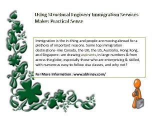 Immigration is the in-thing and people are moving abroad for a
plethora of important reasons. Some top immigration
destinations--like Canada, the UK, the US, Australia, Hong Kong,
and Singapore--are drawing aspirants, in large numbers & from
across the globe, especially those who are enterprising & skilled,
with numerous easy-to-follow visa classes, and why not?
For More Information: www.abhinav.com/

 