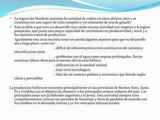  La region del Nordeste aumento la cantidad de rodeos en estos ultimos años y se
constituyo en una region de ciclo completo y no solamente de cria de ganado.
 Esto se debe a que tuvo un desarrollo mas tardio en esta actividad con respecto a la region
pampeana, que posee una mayor capacidad de crecimiento en productividad y stock y a
los menores costos de produccion.
Igualmente esta zona necesita tener en cuenta algunos aspectos para que su desarrollo
sea a largo plazo, como ser:
.-déficit de infraestructura como contruccion de caminos y
electrificacion rural;
.-problemas con el agua como sequias prolongadas, lluvias
excesivas; faltan obras para el manejo del recurso hídrico;
.-deficiencias en la sanidad animal;
.-bajo nivel tecnologico;
.-falta de un contexto político y economico que brinde reglas
claras y previsibles.
La produccion lechera se concentra principalmente en las provincias de Buenos Aires, Santa
Fe y Cordoba con el objetivo de abastecer a los principales centros urbanos del pais. Las
principales razas son la Holando-argentino y la Jersey. Esta actividad siempre tuvo
comportamientos cíclicos con periodos de bonanzas y otros de perdidas de acuerdo con
los cambios en la demanda interna y en los mercados internacionales
 