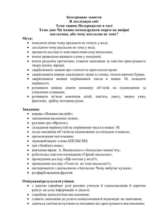 Інтегроване заняття
Я досліджую світ
Тема тижня: Подорожуємо в часі
Тема дня: Чи можна помандрувати морем на шкірці
апельсина, або чому апельсин не тоне?
Мета:
 пояснитидітям чому предмети не тонуть у воді;
 дослідити чому апельсин не тоне у воді;
 провестидосліди із властивостямисокуапельсина;
 вчити правильно вживати слова у мовленні;
 вчити розуміти прочитане, ставити запитання за змістом прослуханого
твору (казки, вірша);
 закріплювати знання про голосніта приголоснізвуки;
 закріплювати вміння аналізувати звуки в словах, читати вивчені букви;
 закріплювати вміння порівнювати числа в межах 10, складати
нерівності;
 розвивати вміння ділити множину об’єктів на підмножини за
спільними ознаками;
 розвивати зв’язне мовлення дітей, пам'ять, увагу, творчу уяву,
фантазію, дрібну моторикуруки.
Завдання:
 вправа «Покажи настрій»;
 заповнення щоденних новин;
 рухлива гра «Фрукти»;
 складання нерівностей на порівняння чисел в межах 10;
 поділ множини об’єктів на підмножини за спільною ознакою;
 промовляння чистомовки;
 звуковийаналіз словаАПЕЛЬСИН;
 гра «Знайдислова»;
 вивчення вірша А. Валевського «Апельсин» напам’ять;
 роботанад змістом оповідання «Гіркий апельсин»;
 проведення досліду «Що потоне у воді?»;
 проведення досліду «Тонечи не тоне апельсин?»;
 експерименти з апельсином «Апельсин. Чому вибухає кулька»;
 розфарбовування фруктів.
Очікуваннірезультати учіння:
 з увагою сприймає усні репліки учителя й однокласників й доречно
реагує на усну інформацію в діалозі;
 сприймаємонологічне висловлення;
 ставить запитання до усного повідомлення й відповідає на запитання;
 ділиться своїмипочуттямита емоціями від прослуханого висловлення;
 