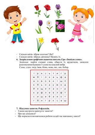 - Скільки квітів зібрав хлопчик? Які?
- Скільки квітів зібрала дівчинка? Назвіть їх.
6. Закріпленняграфічнихнавичок письма.Гра «Знайди слова».
Завдання: знайти сховані слова, обвести їх кружечком, записати
рукописнимибуквами 3 слова на власний вибір.
Слова: слон, тигр, їжак, білка, вовк, лис, лев, бобер.
7. Підсумок заняття. Рефлексія.
- З яким настроєм закінчуєте заняття?
- Про що дізналися?
- Що корисногови навчилися робитиза цей час навчання у школі?
 