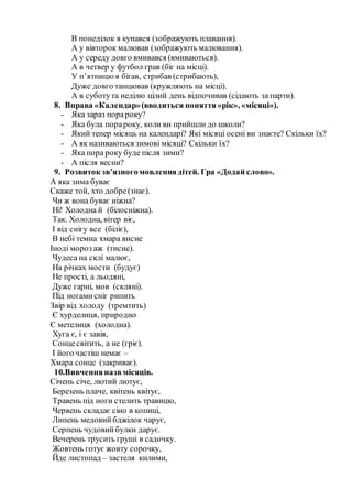 В понеділок я купався (зображують плавання).
А у вівторок малював (зображують малювання).
А у середу довго вмивався (вмиваються).
А в четвер у футбол грав (біг на місці).
У п’ятницюя бігав, стрибав (стрибають),
Дуже довго танцював (кружляють на місці).
А в суботута неділю цілий день відпочивав (сідають за парти).
8. Вправа «Календар»(вводиться поняття«рік», «місяці»).
- Яка зараз порароку?
- Яка була порароку, коли ви прийшли до школи?
- Який тепер місяць на календарі? Які місяці осені ви знаєте? Скільки їх?
- А як називаються зимові місяці? Скільки їх?
- Яка пора року буде після зими?
- А після весни?
9. Розвиток зв’язногомовленнядітей. Гра «Додай слово».
А яка зима буває
Скаже той, хто добре(знає).
Чи ж вона буває ніжна?
Ні! Холодна й (білосніжна).
Так. Холодна, вітер віє,
І від снігу все (біліє),
В небі темна хмара висне
Іноді мороз аж (тисне).
Чудеса на склі малює,
На річках мости (будує)
Не прості, а льодяні,
Дуже гарні, мов (скляні).
Під ногамисніг рипить
Звір від холоду (тремтить)
Є хурделиця, природно
Є метелиця (холодна).
Хуга є, і є завія,
Сонцесвітить, а не (гріє).
І його частіш немає –
Хмара сонце (закриває).
10.Вивченняназвмісяців.
Січень січе, лютий лютує,
Березень плаче, квітень квітує,
Травень під ноги стелить травицю,
Червень складає сіно в копиці,
Липень медовий бджілок чарує,
Серпень чудовийбулки дарує.
Вечерень трусить груші в садочку.
Жовтень готує жовту сорочку,
Йде листопад – застеля килими,
 