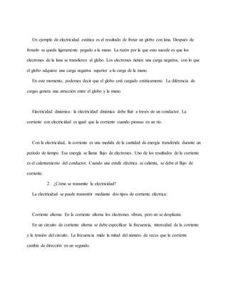 Un ejemplo de electricidad estática es el resultado de frotar un globo con lana. Después de
frotarlo se queda ligeramente pegado a la mano. La razón por la que esto sucede es que los
electrones de la lana se transfieren al globo. Los electrones tienen una carga negativa, con lo que
el globo adquiere una carga negativa superior a la carga de la mano.
En este momento, podemos decir que el globo está cargado estáticamente. La diferencia de
cargas genera una atracción entre el globo y la mano.
Electricidad dinámica: la electricidad dinámica debe fluir a través de un conductor. La
corriente con electricidad es igual que la corriente cuando piensas en un río.
Con la electricidad, la corriente es una medida de la cantidad de energía transferida durante un
período de tiempo. Esa energía se llama flujo de electrones. Uno de los resultados de la corriente
es el calentamiento del conductor. Cuando una estufa eléctrica se calienta, se debe al flujo de
corriente.
2. ¿Cómo se transmite la electricidad?
La electricidad se puede transmitir mediante dos tipos de corriente eléctrica:
Corriente alterna: En la corriente alterna los electrones vibran, pero no se desplazan.
En un circuito de corriente alterna se debe especificar la frecuencia, intensidad de la corriente
y la tensión del circuito. La frecuencia mide la mitad del número de veces que la corriente
cambia de dirección en un segundo.
 