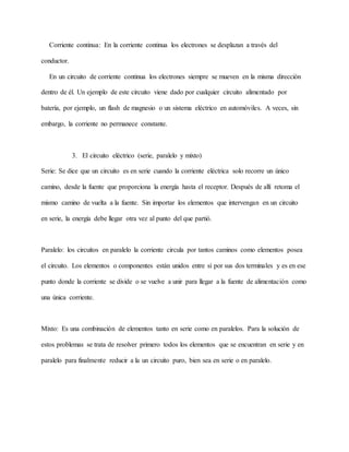 Corriente continua: En la corriente continua los electrones se desplazan a través del
conductor.
En un circuito de corriente continua los electrones siempre se mueven en la misma dirección
dentro de él. Un ejemplo de este circuito viene dado por cualquier circuito alimentado por
batería, por ejemplo, un flash de magnesio o un sistema eléctrico en automóviles. A veces, sin
embargo, la corriente no permanece constante.
3. El circuito eléctrico (serie, paralelo y mixto)
Serie: Se dice que un circuito es en serie cuando la corriente eléctrica solo recorre un único
camino, desde la fuente que proporciona la energía hasta el receptor. Después de allí retoma el
mismo camino de vuelta a la fuente. Sin importar los elementos que intervengan en un circuito
en serie, la energía debe llegar otra vez al punto del que partió.
Paralelo: los circuitos en paralelo la corriente circula por tantos caminos como elementos posea
el circuito. Los elementos o componentes están unidos entre sí por sus dos terminales y es en ese
punto donde la corriente se divide o se vuelve a unir para llegar a la fuente de alimentación como
una única corriente.
Mixto: Es una combinación de elementos tanto en serie como en paralelos. Para la solución de
estos problemas se trata de resolver primero todos los elementos que se encuentran en serie y en
paralelo para finalmente reducir a la un circuito puro, bien sea en serie o en paralelo.
 