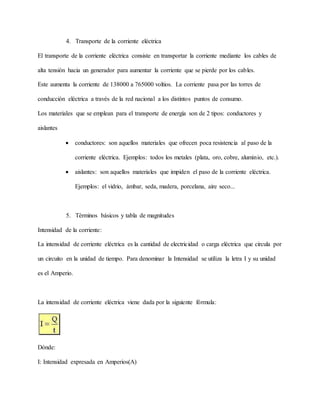 4. Transporte de la corriente eléctrica
El transporte de la corriente eléctrica consiste en transportar la corriente mediante los cables de
alta tensión hacia un generador para aumentar la corriente que se pierde por los cables.
Este aumenta la corriente de 138000 a 765000 voltios. La corriente pasa por las torres de
conducción eléctrica a través de la red nacional a los distintos puntos de consumo.
Los materiales que se emplean para el transporte de energía son de 2 tipos: conductores y
aislantes
 conductores: son aquellos materiales que ofrecen poca resistencia al paso de la
corriente eléctrica. Ejemplos: todos los metales (plata, oro, cobre, aluminio, etc.).
 aislantes: son aquellos materiales que impiden el paso de la corriente eléctrica.
Ejemplos: el vidrio, ámbar, seda, madera, porcelana, aire seco...
5. Términos básicos y tabla de magnitudes
Intensidad de la corriente:
La intensidad de corriente eléctrica es la cantidad de electricidad o carga eléctrica que circula por
un circuito en la unidad de tiempo. Para denominar la Intensidad se utiliza la letra I y su unidad
es el Amperio.
La intensidad de corriente eléctrica viene dada por la siguiente fórmula:
Dónde:
I: Intensidad expresada en Amperios(A)
 