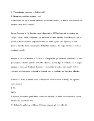 Q: Carga eléctrica expresada en Culombios(C)
T: Tiempo expresado en segundos (seg.)
Habitualmente en vez de llamarla intensidad de corriente eléctrica, se utilizan indistintamente los
términos: intensidad o corriente.
Fuerza electromotriz: Se denomina fuerza electromotriz (FEM) a la energía proveniente de
cualquier fuente, medio o dispositivo que suministre corriente eléctrica. Para ello se necesita la
existencia de una diferencia de potencial entre dos puntos o polos (uno negativo y el otro
positivo) de dicha fuente, que sea capaz de bombear o impulsar las cargas eléctricas a través de
un circuito cerrado.
Resistencia eléctrica: Resistencia eléctrica es toda oposición que encuentra la corriente a su paso
por un circuito eléctrico cerrado, atenuando o frenando el libre flujo de circulación de las cargas
eléctricas o electrones. Cualquier dispositivo o consumidor conectado a un circuito eléctrico
representa en sí una carga, resistencia u obstáculo para la circulación de la corriente eléctrica.
Potencia: Se define la potencia como la rapidez con la que se realiza un trabajo. Su expresión
viene dada por:
P=Wt
Dónde:
P: Potencia desarrollada por la fuerza que realiza el trabajo. Su unidad de medida en el Sistema
Internacional es el Vatio (W)
W: Trabajo. Su unidad de medida en el Sistema Internacional es el Julio (J)
 