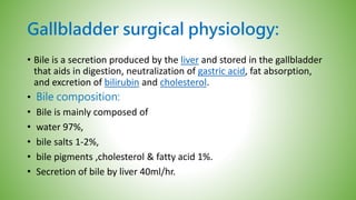 Gallbladder surgical physiology:
• Bile is a secretion produced by the liver and stored in the gallbladder
that aids in digestion, neutralization of gastric acid, fat absorption,
and excretion of bilirubin and cholesterol.
• Bile composition:
• Bile is mainly composed of
• water 97%,
• bile salts 1-2%,
• bile pigments ,cholesterol & fatty acid 1%.
• Secretion of bile by liver 40ml/hr.
 