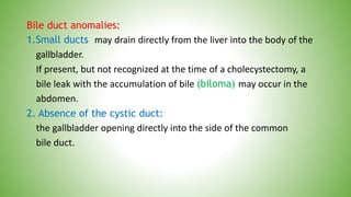 Bile duct anomalies:
1.Small ducts may drain directly from the liver into the body of the
gallbladder.
If present, but not recognized at the time of a cholecystectomy, a
bile leak with the accumulation of bile (biloma) may occur in the
abdomen.
2. Absence of the cystic duct:
the gallbladder opening directly into the side of the common
bile duct.
 