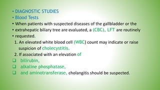 • DIAGNOSTIC STUDIES
• Blood Tests
• When patients with suspected diseases of the gallbladder or the
• extrahepatic biliary tree are evaluated, a (CBC), LFT are routinely
• requested.
1. An elevated white blood cell (WBC) count may indicate or raise
suspicion of cholecystitis.
2. If associated with an elevation of
 bilirubin,
 alkaline phosphatase,
 and aminotransferase, cholangitis should be suspected.
 