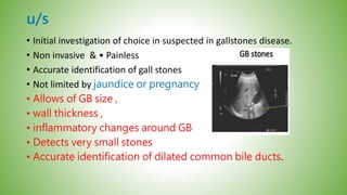 u/s
• Initial investigation of choice in suspected in gallstones disease.
• Non invasive & • Painless
• Accurate identification of gall stones
• Not limited by jaundice or pregnancy
• Allows of GB size ,
• wall thickness ,
• inflammatory changes around GB
• Detects very small stones
• Accurate identification of dilated common bile ducts.
 