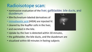 Radioisotope scan:
• noninvasive evaluation of the liver, gallbladder, bile ducts, and
duodenum
• 99mTechnetium-labeled derivatives of
• iminodiacetic acid (HIDA) are injected IV.
• cleared by the Kupffer cells in the liver,
• and excreted in the bile.
• Uptake by the liver is detected within 10 minutes,
• the gallbladder, the bile ducts, and the duodenum are
• visualized within 60 minutes in fasting subjects
 