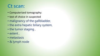 Ct scan:
• Computerized tomography:
• test of choice in suspected
• malignancy of the gallbladder,
• the extra hepatic biliary system,
• the tumor staging ,
• extent ,
• metastasis
• & lymph node
 