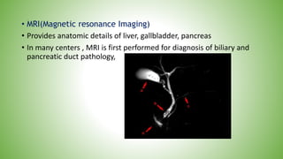 • MRI(Magnetic resonance Imaging)
• Provides anatomic details of liver, gallbladder, pancreas
• In many centers , MRI is first performed for diagnosis of biliary and
pancreatic duct pathology,
 