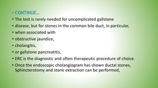 • CONTINUE…
• The test is rarely needed for uncomplicated gallstone
• disease, but for stones in the common bile duct, in particular,
• when associated with
• obstructive jaundice,
• cholangitis,
• or gallstone pancreatitis,
• ERC is the diagnostic and often therapeutic procedure of choice.
• Once the endoscopic cholangiogram has shown ductal stones,
Sphincterotomy and stone extraction can be performed,
 