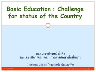 Basic Education : Challenge
     for status of the Country




                                    ดร.เบญจลักษณ์ น้ าฟ้ า
                                                      ึ
                         รองเลขาธิการคณะกรรมการการศกษาขันพืนฐาน
                                                           ้ ้

                                                    ี
                             7 มกราคม 2556@ โรงแรมเชยงใหม่ออร์คด
                                                               ิ
ดร.เบญจลักษณ์ น้ าฟ้ า                                     รองเลขาธิการคณะกรรมการการศึกษาขั้นพื้นฐาน
 