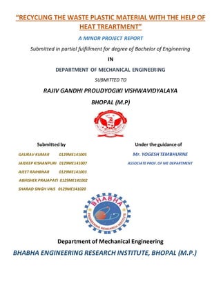 “RECYCLING THE WASTE PLASTIC MATERIAL WITH THE HELP OF
HEAT TREARTMENT”
A MINOR PROJECT REPORT
Submitted in partial fulfillment for degree of Bachelor of Engineering
IN
DEPARTMENT OF MECHANICAL ENGINEERING
SUBMITTED TO
RAJIV GANDHI PROUDYOGIKI VISHWAVIDYALAYA
BHOPAL (M.P)
Submittedby Under the guidance of
GAURAV KUMAR 0129ME141005 Mr. YOGESH TEMBHURNE
JAIDEEP KISHANPURI 0129ME141007 ASSOCIATE PROF.OF ME DEPARTMENT
AJEET RAJHBHAR 0129ME141003
ABHISHEK PRAJAPATI 0129ME141002
SHARAD SINGH VAIS 0129ME141020
Department of Mechanical Engineering
BHABHA ENGINEERING RESEARCH INSTITUTE, BHOPAL (M.P.)
 