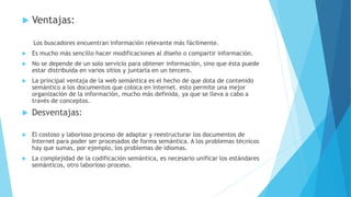  Ventajas:
Los buscadores encuentran información relevante más fácilmente.
 Es mucho más sencillo hacer modificaciones al diseño o compartir información.
 No se depende de un solo servicio para obtener información, sino que ésta puede
estar distribuida en varios sitios y juntarla en un tercero.
 La principal ventaja de la web semántica es el hecho de que dota de contenido
semántico a los documentos que coloca en internet. esto permite una mejor
organización de la información, mucho más definida, ya que se lleva a cabo a
través de conceptos.
 Desventajas:
 El costoso y laborioso proceso de adaptar y reestructurar los documentos de
Internet para poder ser procesados de forma semántica. A los problemas técnicos
hay que sumas, por ejemplo, los problemas de idiomas.
 La complejidad de la codificación semántica, es necesario unificar los estándares
semánticos, otro laborioso proceso.
 