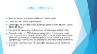 características
 Algunas de las características del sitio Web incluyen:
 Libros de visita online o guestbooks.
 Esta pagina ha sido construida dinámica mente a partir de una o varias
bases de datos.
 Son páginas estáticas y no dinámicas, por el usuario que las visita.
 Posee formularios HTML, los que son enviados por vía email, en el
cual, el usuario llena dicho formulario y luego de hacer clic es enviado
mediante un cliente de correo electrónico, con el problema que en el
código se pueden observar los detalles del envío del correo electrónico.
 Contienen contenidos que no se pueden actualizar y solo permite su
lectura.
 