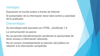 Ventajas:
Exposición al mundo entero a través de Internet.
El presentador de la información tiene total control y autoridad
de lo publicado.
Desventajas:
Su tecnología está asociada con HTML, JavaScript 1.0
La comunicación es pasiva
No se permite retroalimentación perdiendo la oportunidad de
tener acceso a información relevante.
No se conoce inmediatamente la reacción del público en
relación a la información compartida.
 