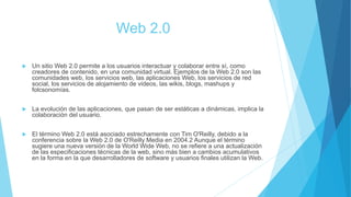 Web 2.0
 Un sitio Web 2.0 permite a los usuarios interactuar y colaborar entre sí, como
creadores de contenido, en una comunidad virtual. Ejemplos de la Web 2.0 son las
comunidades web, los servicios web, las aplicaciones Web, los servicios de red
social, los servicios de alojamiento de videos, las wikis, blogs, mashups y
folcsonomías.
 La evolución de las aplicaciones, que pasan de ser estáticas a dinámicas, implica la
colaboración del usuario.
 El término Web 2.0 está asociado estrechamente con Tim O'Reilly, debido a la
conferencia sobre la Web 2.0 de O'Reilly Media en 2004.2​ Aunque el término
sugiere una nueva versión de la World Wide Web, no se refiere a una actualización
de las especificaciones técnicas de la web, sino más bien a cambios acumulativos
en la forma en la que desarrolladores de software y usuarios finales utilizan la Web.
 