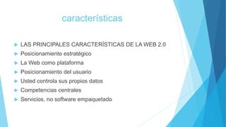 características
 LAS PRINCIPALES CARACTERÍSTICAS DE LA WEB 2.0
 Posicionamiento estratégico
 La Web como plataforma
 Posicionamiento del usuario
 Usted controla sus propios datos
 Competencias centrales
 Servicios, no software empaquetado
 